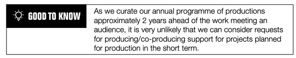 Good to Know: As we curate our annual programme of productions approximately 2 years ahead of the work meeting an audience, it is very unlikely that we can consider requests for producing/co-producing support for projects planned for production in the short term.