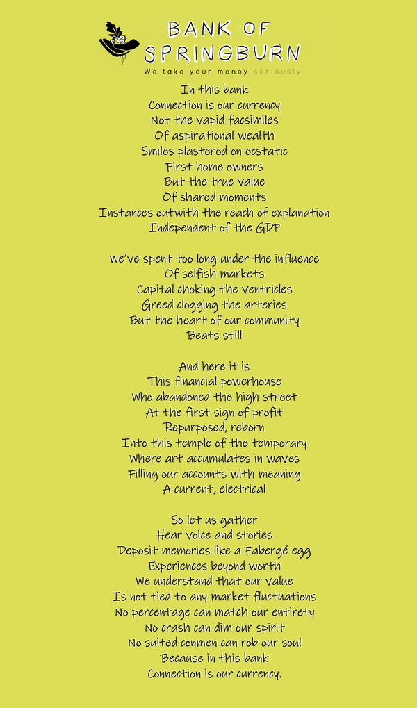 An image containing the Poem 'Connection is our Currency' by Kevin P Gilday - In this bank   Connection is our currency   Not the vapid facsimiles   Of aspirational wealth   Smiles plastered on ecstatic   First home owners   But the true value   Of shared moments   Instances outwith the reach of explanation   Independent of the GDP      We’ve spent too long under the influence   Of selfish markets   Capital choking the ventricles   Greed clogging the arteries   But the heart of our community   Beats still      And here it is   This financial powerhouse   Who abandoned the high street   At the first sign of profit   Repurposed, reborn   Into this temple of the temporary   Where art accumulates in waves   Filling our accounts with meaning   A current, electrical      So let us gather   Hear voice and stories   Deposit memories like a Fabergé egg   Experiences beyond worth   We understand that our value   Is not tied to any market fluctuations   No percentage can match our entirety   No crash can dim our spirit   No suited conmen can rob our soul   Because in this bank   Connection is our currency